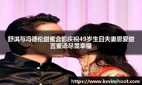 舒淇与冯德伦甜蜜合影庆祝49岁生日夫妻恩爱甜言蜜语尽显幸福